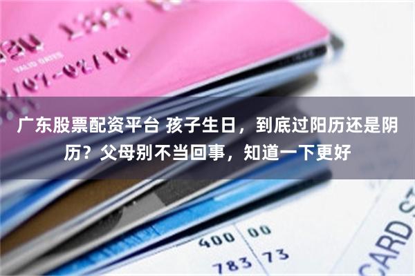 广东股票配资平台 孩子生日，到底过阳历还是阴历？父母别不当回事，知道一下更好