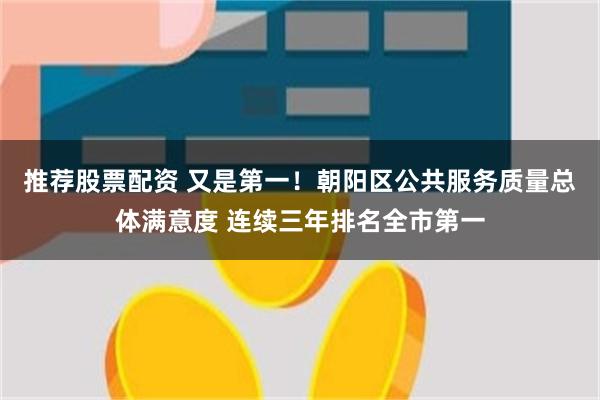 推荐股票配资 又是第一！朝阳区公共服务质量总体满意度 连续三年排名全市第一