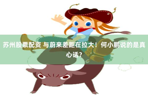 苏州股票配资 与蔚来差距在拉大！何小鹏说的是真心话？