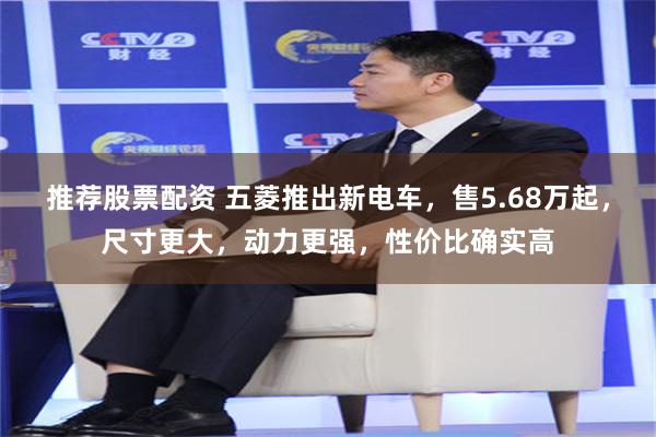 推荐股票配资 五菱推出新电车,售5.68万起,尺寸更大,动力更强,性价比确实高