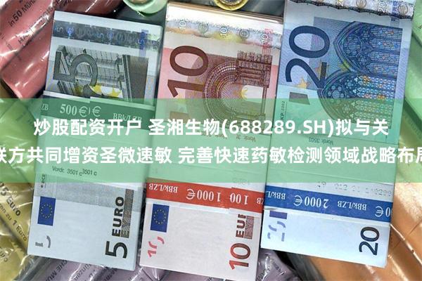 炒股配资开户 圣湘生物(688289.SH)拟与关联方共同增资圣微速敏 完善快速药敏检测领域战略布局