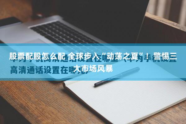股票配股怎么配 全球步入“动荡之夏”！警惕三大市场风暴