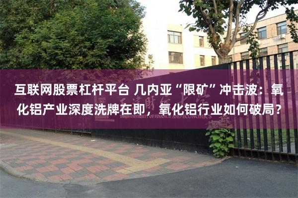 互联网股票杠杆平台 几内亚“限矿”冲击波:氧化铝产业深度洗牌在即,氧化铝行业如何破局?