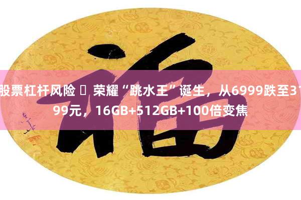 股票杠杆风险 ​荣耀“跳水王”诞生，从6999跌至3199元，16GB+512GB+100倍变焦