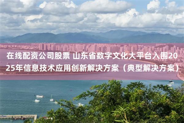 在线配资公司股票 山东省数字文化大平台入围2025年信息技术应用创新解决方案(典型解决方案)