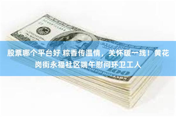 股票哪个平台好 粽香传温情,关怀暖一线!黄花岗街永福社区端午慰问环卫工人