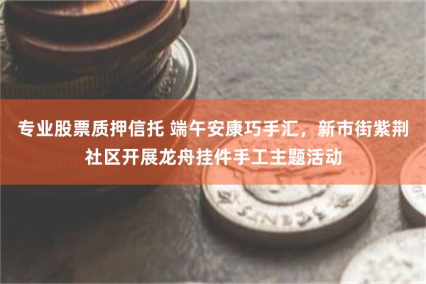 专业股票质押信托 端午安康巧手汇,新市街紫荆社区开展龙舟挂件手工主题活动