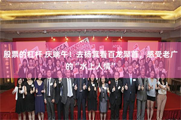 股票的杠杆 庆端午！去杨箕看百龙聚首，感受老广的“水上人情”