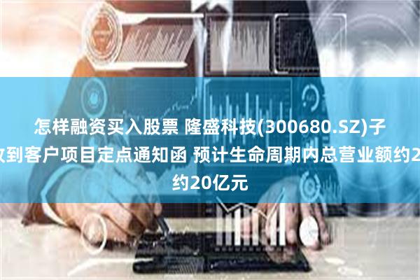 怎样融资买入股票 隆盛科技(300680.SZ)子公司收到客户项目定点通知函 预计生命周期内总营业额约20亿元