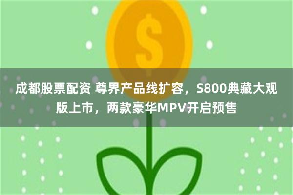 成都股票配资 尊界产品线扩容，S800典藏大观版上市，两款豪华MPV开启预售