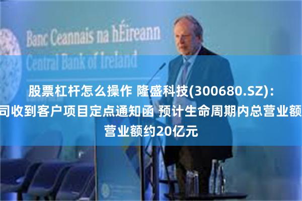 股票杠杆怎么操作 隆盛科技(300680.SZ)：控股子公司收到客户项目定点通知函 预计生命周期内总营业额约20亿元