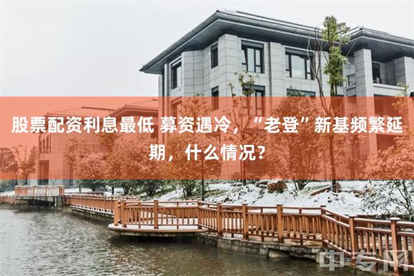 股票配资利息最低 募资遇冷,“老登”新基频繁延期,什么情况?