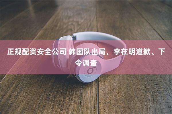 正规配资安全公司 韩国队出局,李在明道歉、下令调查