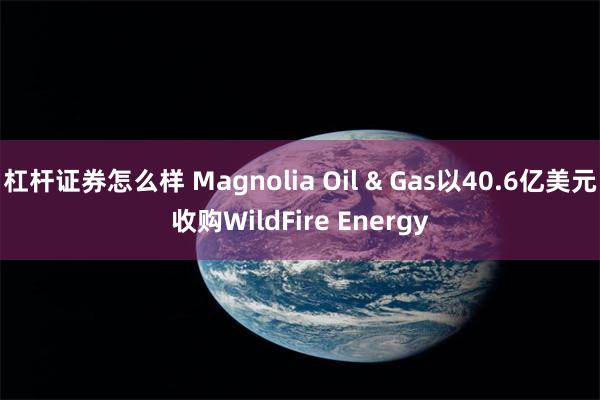 杠杆证券怎么样 Magnolia Oil & Gas以40.6亿美元收购WildFire Energy