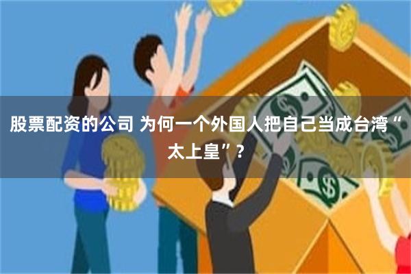 股票配资的公司 为何一个外国人把自己当成台湾“太上皇”？