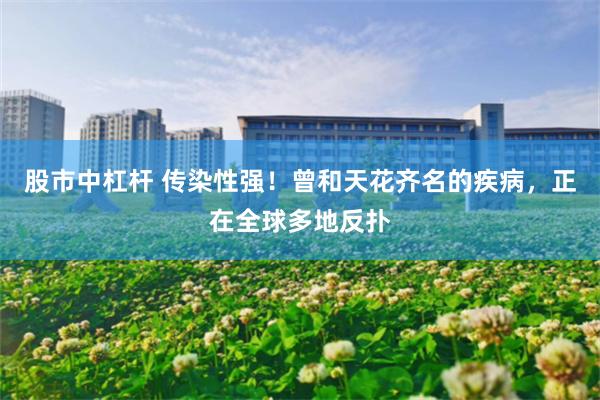 股市中杠杆 传染性强！曾和天花齐名的疾病，正在全球多地反扑