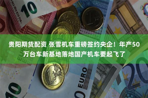 贵阳期货配资 张雪机车重磅签约央企！年产50万台车新基地落地国产机车要起飞了