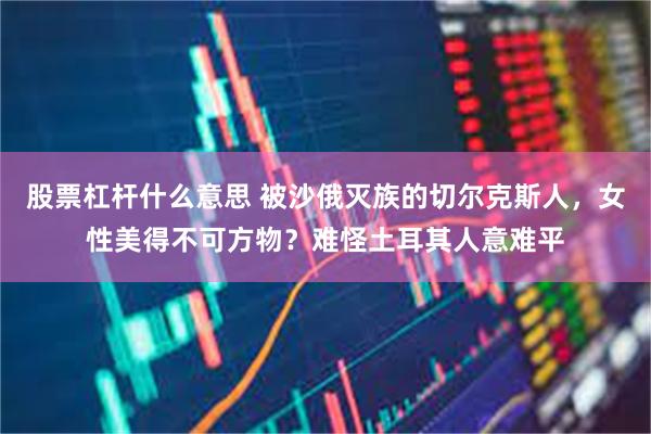 股票杠杆什么意思 被沙俄灭族的切尔克斯人，女性美得不可方物？难怪土耳其人意难平