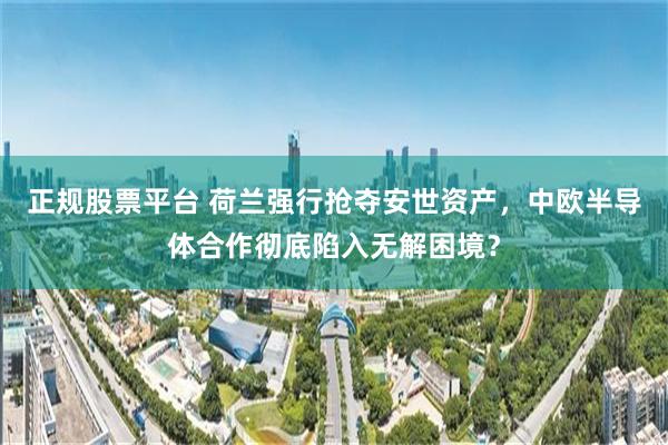 正规股票平台 荷兰强行抢夺安世资产，中欧半导体合作彻底陷入无解困境？