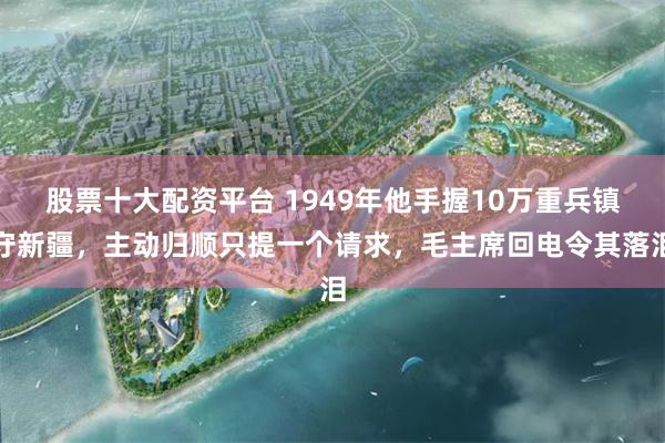股票十大配资平台 1949年他手握10万重兵镇守新疆，主动归顺只提一个请求，毛主席回电令其落泪