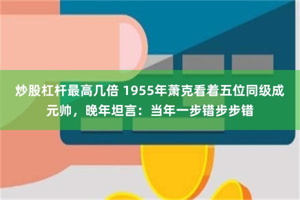 炒股杠杆最高几倍 1955年萧克看着五位同级成元帅，晚年坦言：当年一步错步步错