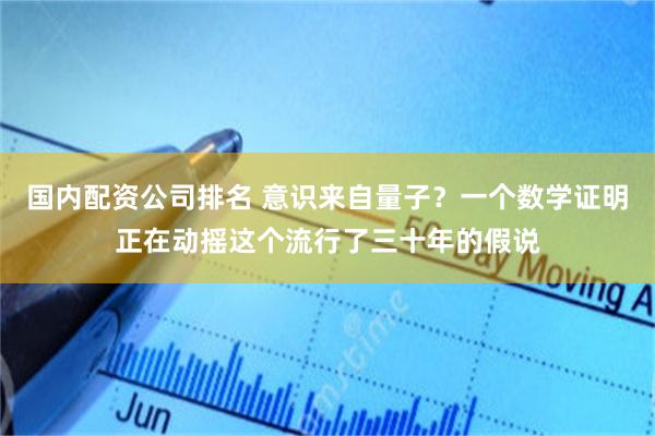 国内配资公司排名 意识来自量子？一个数学证明正在动摇这个流行了三十年的假说