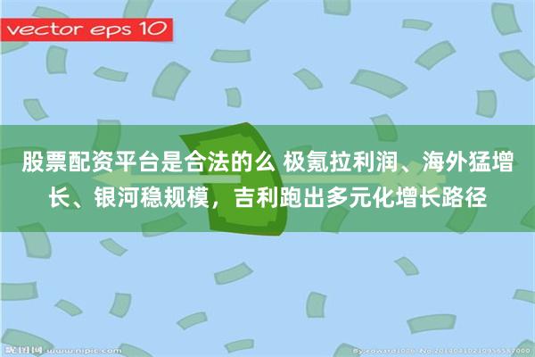 股票配资平台是合法的么 极氪拉利润、海外猛增长、银河稳规模，吉利跑出多元化增长路径