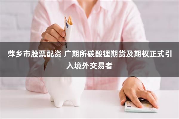 萍乡市股票配资 广期所碳酸锂期货及期权正式引入境外交易者