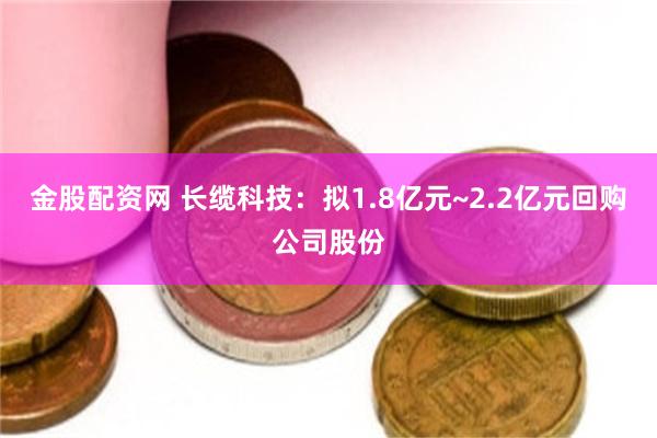金股配资网 长缆科技：拟1.8亿元~2.2亿元回购公司股份