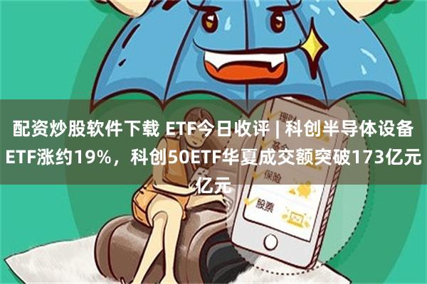 配资炒股软件下载 ETF今日收评 | 科创半导体设备ETF涨约19%，科创50ETF华夏成交额突破173亿元