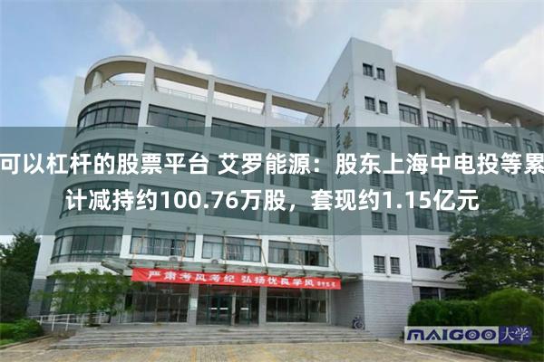 可以杠杆的股票平台 艾罗能源：股东上海中电投等累计减持约100.76万股，套现约1.15亿元