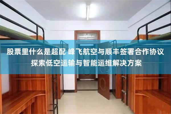 股票里什么是超配 峰飞航空与顺丰签署合作协议 探索低空运输与智能运维解决方案