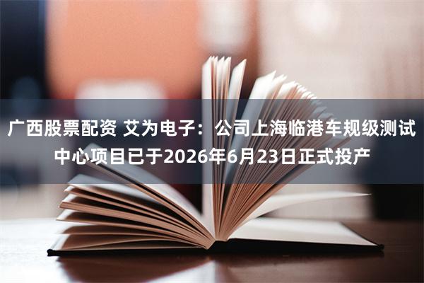 广西股票配资 艾为电子：公司上海临港车规级测试中心项目已于2026年6月23日正式投产
