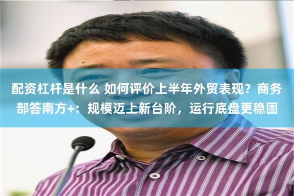 配资杠杆是什么 如何评价上半年外贸表现？商务部答南方+：规模迈上新台阶，运行底盘更稳固