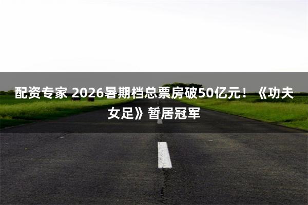 配资专家 2026暑期档总票房破50亿元！《功夫女足》暂居冠军