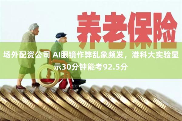 场外配资公司 AI眼镜作弊乱象频发，港科大实验显示30分钟能考92.5分