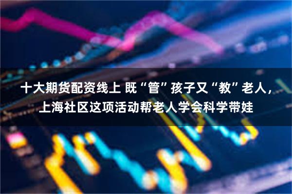 十大期货配资线上 既“管”孩子又“教”老人，上海社区这项活动帮老人学会科学带娃