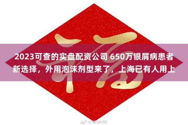 2023可查的实盘配资公司 650万银屑病患者新选择，外用泡沫剂型来了，上海已有人用上