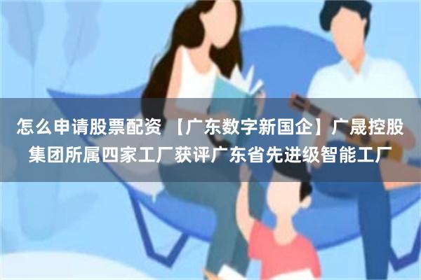 怎么申请股票配资 【广东数字新国企】广晟控股集团所属四家工厂获评广东省先进级智能工厂