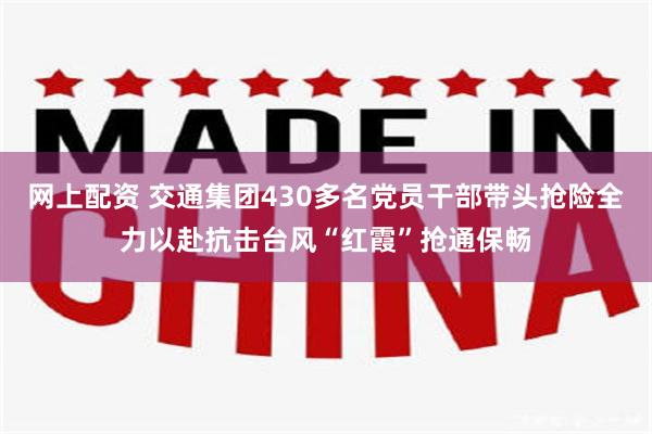 网上配资 交通集团430多名党员干部带头抢险　全力以赴抗击台风“红霞”抢通保畅