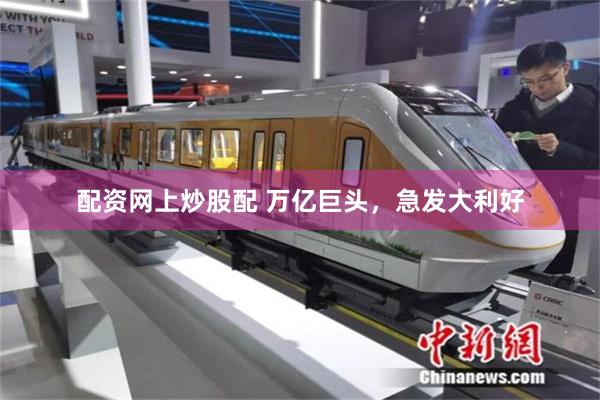 配资网上炒股配 万亿巨头，急发大利好