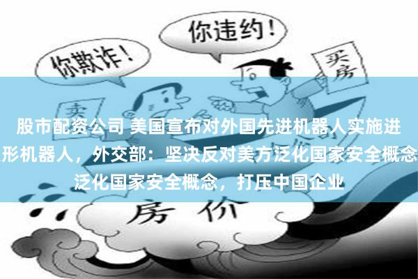 股市配资公司 美国宣布对外国先进机器人实施进口限制，包括人形机器人，外交部：坚决反对美方泛化国家安全概念，打压中国企业