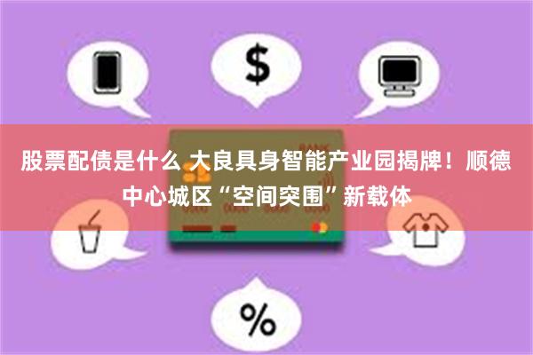 股票配债是什么 大良具身智能产业园揭牌！顺德中心城区“空间突围”新载体