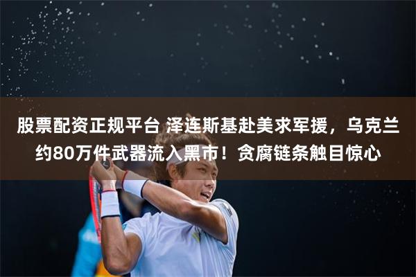 股票配资正规平台 泽连斯基赴美求军援，乌克兰约80万件武器流入黑市！贪腐链条触目惊心