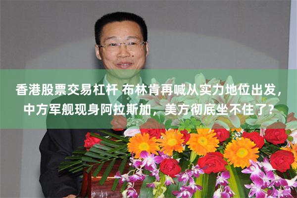 香港股票交易杠杆 布林肯再喊从实力地位出发,中方军舰现身阿拉斯加,美方彻底坐不住了?