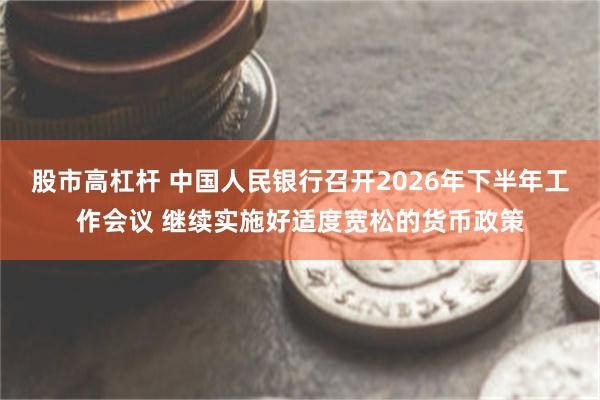 股市高杠杆 中国人民银行召开2026年下半年工作会议 继续实施好适度宽松的货币政策