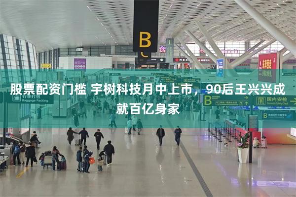 股票配资门槛 宇树科技月中上市,90后王兴兴成就百亿身家