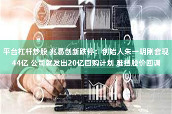平台杠杆炒股 兆易创新跌停：创始人朱一明刚套现44亿 公司就发出20亿回购计划 难挡股价回调