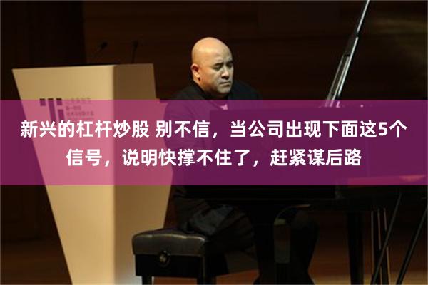 新兴的杠杆炒股 别不信,当公司出现下面这5个信号,说明快撑不住了,赶紧谋后路