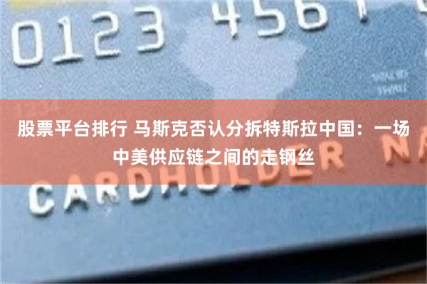 股票平台排行 马斯克否认分拆特斯拉中国：一场中美供应链之间的走钢丝